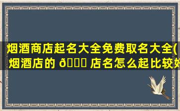 烟酒商店起名大全免费取名大全(烟酒店的 🐎 店名怎么起比较好)